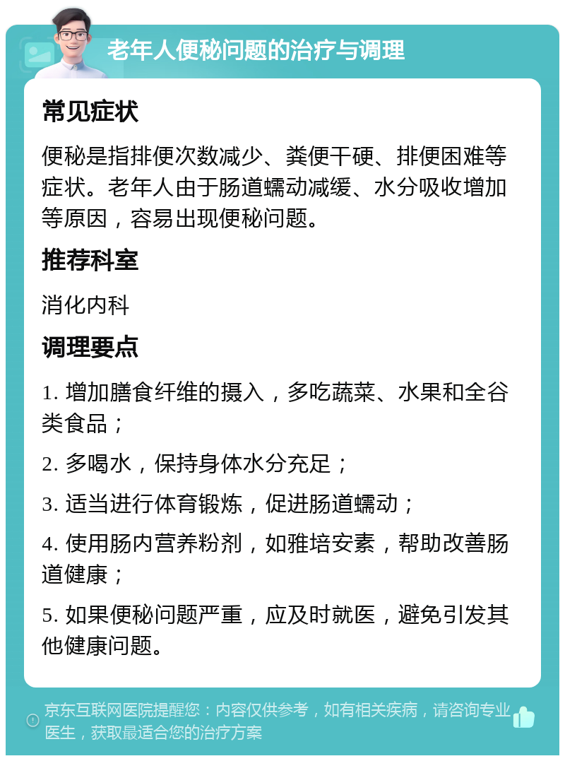 老年人便秘问题的治疗与调理 常见症状 便秘是指排便次数减少、粪便干硬、排便困难等症状。老年人由于肠道蠕动减缓、水分吸收增加等原因，容易出现便秘问题。 推荐科室 消化内科 调理要点 1. 增加膳食纤维的摄入，多吃蔬菜、水果和全谷类食品； 2. 多喝水，保持身体水分充足； 3. 适当进行体育锻炼，促进肠道蠕动； 4. 使用肠内营养粉剂，如雅培安素，帮助改善肠道健康； 5. 如果便秘问题严重，应及时就医，避免引发其他健康问题。