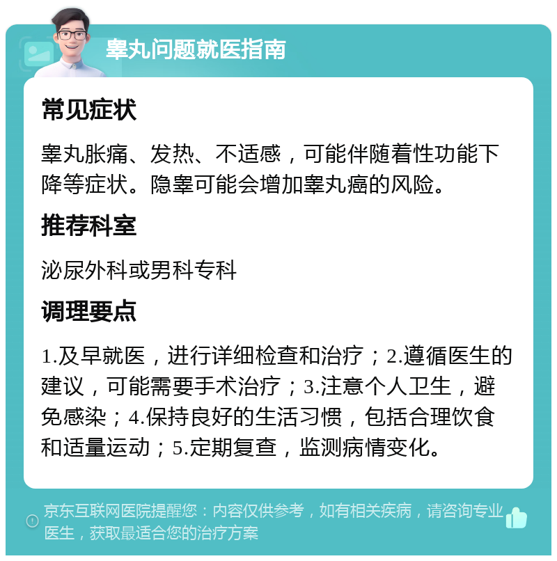 睾丸问题就医指南 常见症状 睾丸胀痛、发热、不适感，可能伴随着性功能下降等症状。隐睾可能会增加睾丸癌的风险。 推荐科室 泌尿外科或男科专科 调理要点 1.及早就医，进行详细检查和治疗；2.遵循医生的建议，可能需要手术治疗；3.注意个人卫生，避免感染；4.保持良好的生活习惯，包括合理饮食和适量运动；5.定期复查，监测病情变化。