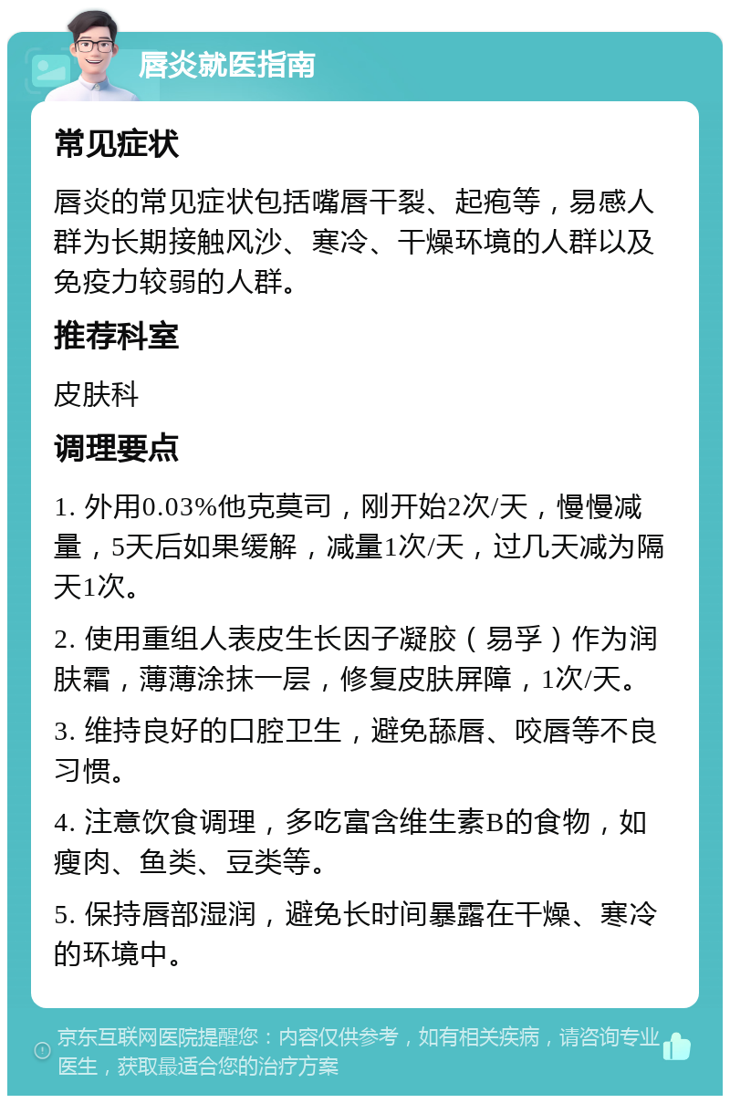 唇炎就医指南 常见症状 唇炎的常见症状包括嘴唇干裂、起疱等，易感人群为长期接触风沙、寒冷、干燥环境的人群以及免疫力较弱的人群。 推荐科室 皮肤科 调理要点 1. 外用0.03%他克莫司，刚开始2次/天，慢慢减量，5天后如果缓解，减量1次/天，过几天减为隔天1次。 2. 使用重组人表皮生长因子凝胶（易孚）作为润肤霜，薄薄涂抹一层，修复皮肤屏障，1次/天。 3. 维持良好的口腔卫生，避免舔唇、咬唇等不良习惯。 4. 注意饮食调理，多吃富含维生素B的食物，如瘦肉、鱼类、豆类等。 5. 保持唇部湿润，避免长时间暴露在干燥、寒冷的环境中。