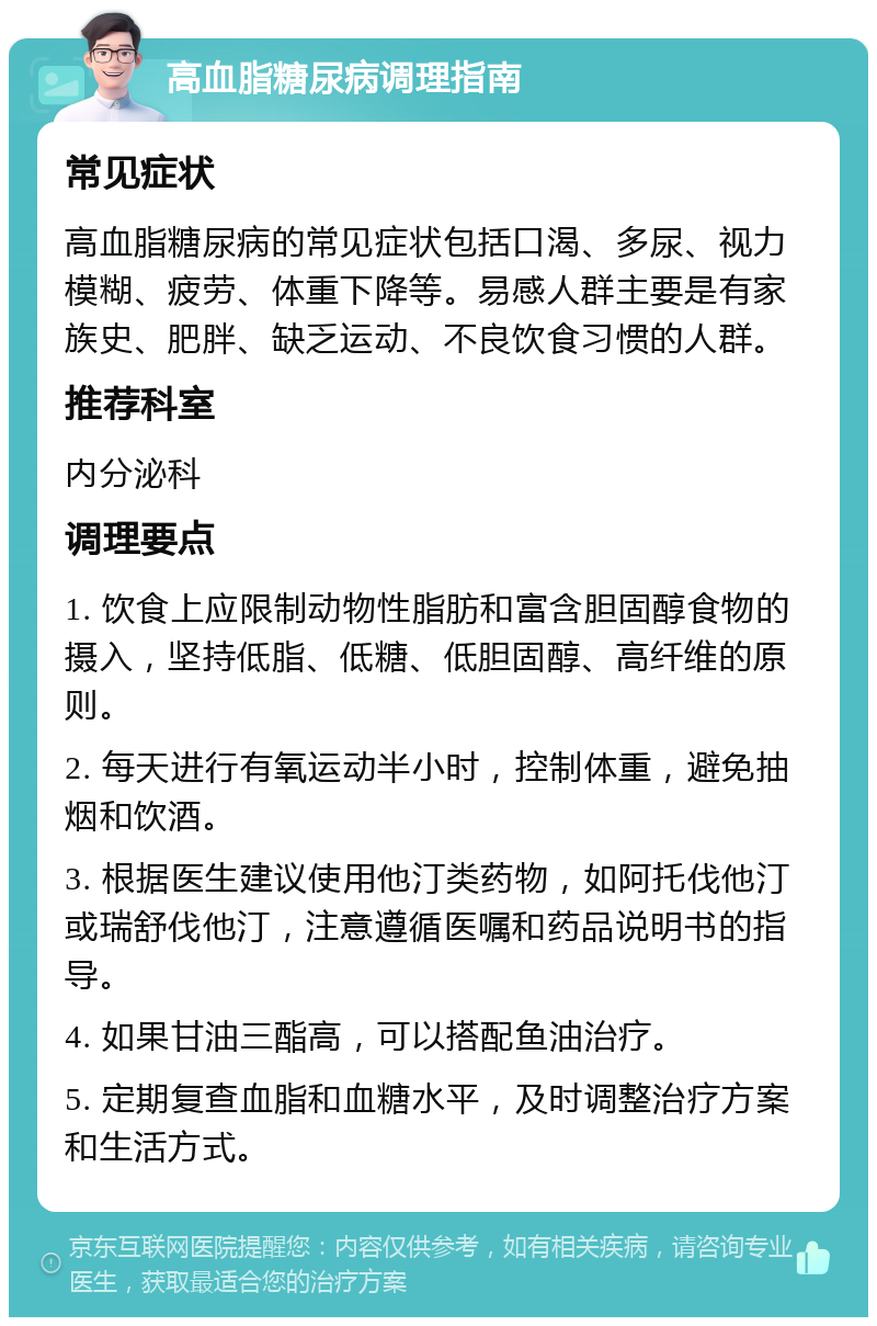 高血脂糖尿病调理指南 常见症状 高血脂糖尿病的常见症状包括口渴、多尿、视力模糊、疲劳、体重下降等。易感人群主要是有家族史、肥胖、缺乏运动、不良饮食习惯的人群。 推荐科室 内分泌科 调理要点 1. 饮食上应限制动物性脂肪和富含胆固醇食物的摄入，坚持低脂、低糖、低胆固醇、高纤维的原则。 2. 每天进行有氧运动半小时，控制体重，避免抽烟和饮酒。 3. 根据医生建议使用他汀类药物，如阿托伐他汀或瑞舒伐他汀，注意遵循医嘱和药品说明书的指导。 4. 如果甘油三酯高，可以搭配鱼油治疗。 5. 定期复查血脂和血糖水平，及时调整治疗方案和生活方式。