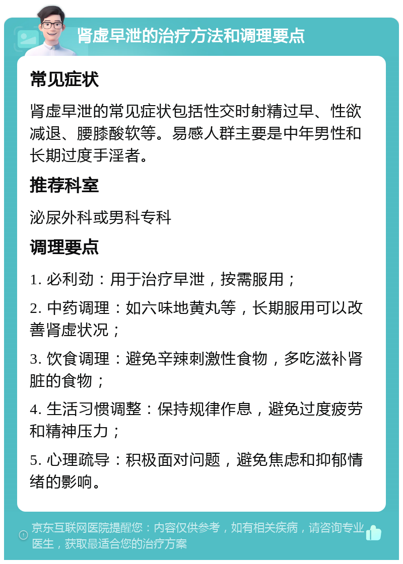 肾虚早泄的治疗方法和调理要点 常见症状 肾虚早泄的常见症状包括性交时射精过早、性欲减退、腰膝酸软等。易感人群主要是中年男性和长期过度手淫者。 推荐科室 泌尿外科或男科专科 调理要点 1. 必利劲：用于治疗早泄，按需服用； 2. 中药调理：如六味地黄丸等，长期服用可以改善肾虚状况； 3. 饮食调理：避免辛辣刺激性食物，多吃滋补肾脏的食物； 4. 生活习惯调整：保持规律作息，避免过度疲劳和精神压力； 5. 心理疏导：积极面对问题，避免焦虑和抑郁情绪的影响。