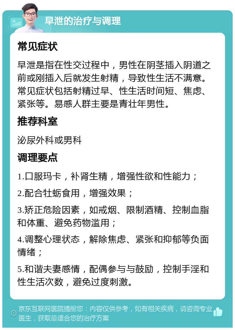 早泄的治疗与调理 常见症状 早泄是指在性交过程中，男性在阴茎插入阴道之前或刚插入后就发生射精，导致性生活不满意。常见症状包括射精过早、性生活时间短、焦虑、紧张等。易感人群主要是青壮年男性。 推荐科室 泌尿外科或男科 调理要点 1.口服玛卡，补肾生精，增强性欲和性能力； 2.配合牡蛎食用，增强效果； 3.矫正危险因素，如戒烟、限制酒精、控制血脂和体重、避免药物滥用； 4.调整心理状态，解除焦虑、紧张和抑郁等负面情绪； 5.和谐夫妻感情，配偶参与与鼓励，控制手淫和性生活次数，避免过度刺激。