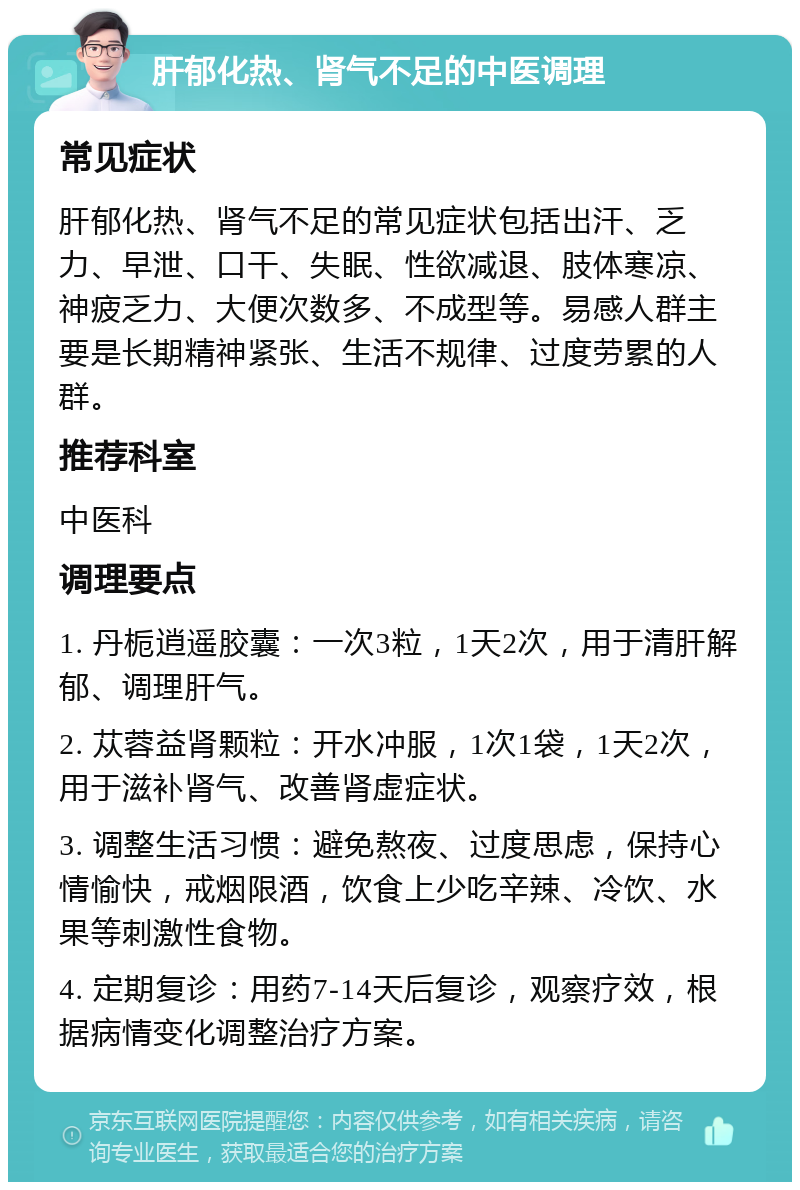 肝郁化热、肾气不足的中医调理 常见症状 肝郁化热、肾气不足的常见症状包括出汗、乏力、早泄、口干、失眠、性欲减退、肢体寒凉、神疲乏力、大便次数多、不成型等。易感人群主要是长期精神紧张、生活不规律、过度劳累的人群。 推荐科室 中医科 调理要点 1. 丹栀逍遥胶囊：一次3粒，1天2次，用于清肝解郁、调理肝气。 2. 苁蓉益肾颗粒：开水冲服，1次1袋，1天2次，用于滋补肾气、改善肾虚症状。 3. 调整生活习惯：避免熬夜、过度思虑，保持心情愉快，戒烟限酒，饮食上少吃辛辣、冷饮、水果等刺激性食物。 4. 定期复诊：用药7-14天后复诊，观察疗效，根据病情变化调整治疗方案。