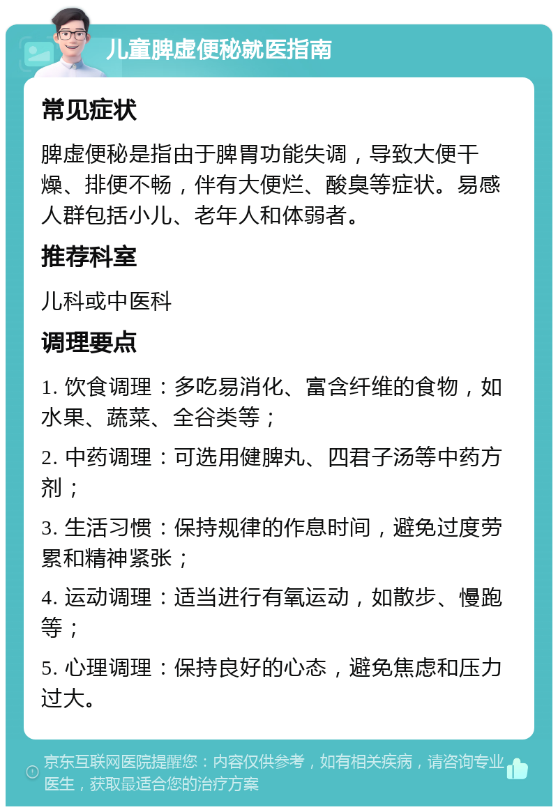 儿童脾虚便秘就医指南 常见症状 脾虚便秘是指由于脾胃功能失调，导致大便干燥、排便不畅，伴有大便烂、酸臭等症状。易感人群包括小儿、老年人和体弱者。 推荐科室 儿科或中医科 调理要点 1. 饮食调理：多吃易消化、富含纤维的食物，如水果、蔬菜、全谷类等； 2. 中药调理：可选用健脾丸、四君子汤等中药方剂； 3. 生活习惯：保持规律的作息时间，避免过度劳累和精神紧张； 4. 运动调理：适当进行有氧运动，如散步、慢跑等； 5. 心理调理：保持良好的心态，避免焦虑和压力过大。