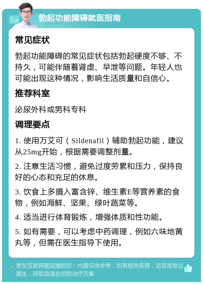 勃起功能障碍就医指南 常见症状 勃起功能障碍的常见症状包括勃起硬度不够、不持久，可能伴随着肾虚、早泄等问题。年轻人也可能出现这种情况，影响生活质量和自信心。 推荐科室 泌尿外科或男科专科 调理要点 1. 使用万艾可（Sildenafil）辅助勃起功能，建议从25mg开始，根据需要调整剂量。 2. 注意生活习惯，避免过度劳累和压力，保持良好的心态和充足的休息。 3. 饮食上多摄入富含锌、维生素E等营养素的食物，例如海鲜、坚果、绿叶蔬菜等。 4. 适当进行体育锻炼，增强体质和性功能。 5. 如有需要，可以考虑中药调理，例如六味地黄丸等，但需在医生指导下使用。