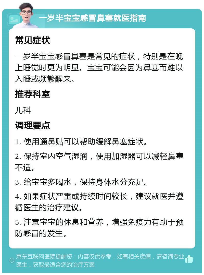 一岁半宝宝感冒鼻塞就医指南 常见症状 一岁半宝宝感冒鼻塞是常见的症状，特别是在晚上睡觉时更为明显。宝宝可能会因为鼻塞而难以入睡或频繁醒来。 推荐科室 儿科 调理要点 1. 使用通鼻贴可以帮助缓解鼻塞症状。 2. 保持室内空气湿润，使用加湿器可以减轻鼻塞不适。 3. 给宝宝多喝水，保持身体水分充足。 4. 如果症状严重或持续时间较长，建议就医并遵循医生的治疗建议。 5. 注意宝宝的休息和营养，增强免疫力有助于预防感冒的发生。