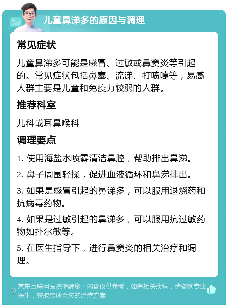 儿童鼻涕多的原因与调理 常见症状 儿童鼻涕多可能是感冒、过敏或鼻窦炎等引起的。常见症状包括鼻塞、流涕、打喷嚏等，易感人群主要是儿童和免疫力较弱的人群。 推荐科室 儿科或耳鼻喉科 调理要点 1. 使用海盐水喷雾清洁鼻腔，帮助排出鼻涕。 2. 鼻子周围轻揉，促进血液循环和鼻涕排出。 3. 如果是感冒引起的鼻涕多，可以服用退烧药和抗病毒药物。 4. 如果是过敏引起的鼻涕多，可以服用抗过敏药物如扑尔敏等。 5. 在医生指导下，进行鼻窦炎的相关治疗和调理。