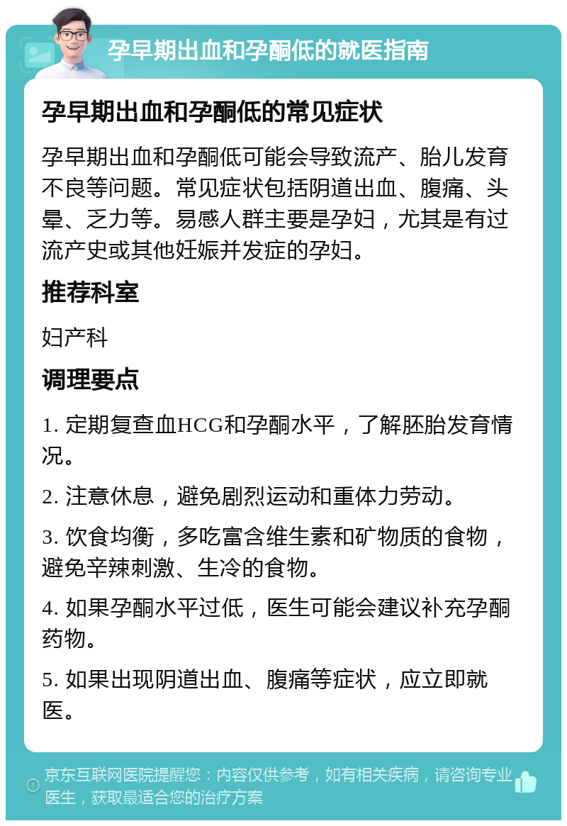 孕早期出血和孕酮低的就医指南 孕早期出血和孕酮低的常见症状 孕早期出血和孕酮低可能会导致流产、胎儿发育不良等问题。常见症状包括阴道出血、腹痛、头晕、乏力等。易感人群主要是孕妇，尤其是有过流产史或其他妊娠并发症的孕妇。 推荐科室 妇产科 调理要点 1. 定期复查血HCG和孕酮水平，了解胚胎发育情况。 2. 注意休息，避免剧烈运动和重体力劳动。 3. 饮食均衡，多吃富含维生素和矿物质的食物，避免辛辣刺激、生冷的食物。 4. 如果孕酮水平过低，医生可能会建议补充孕酮药物。 5. 如果出现阴道出血、腹痛等症状，应立即就医。