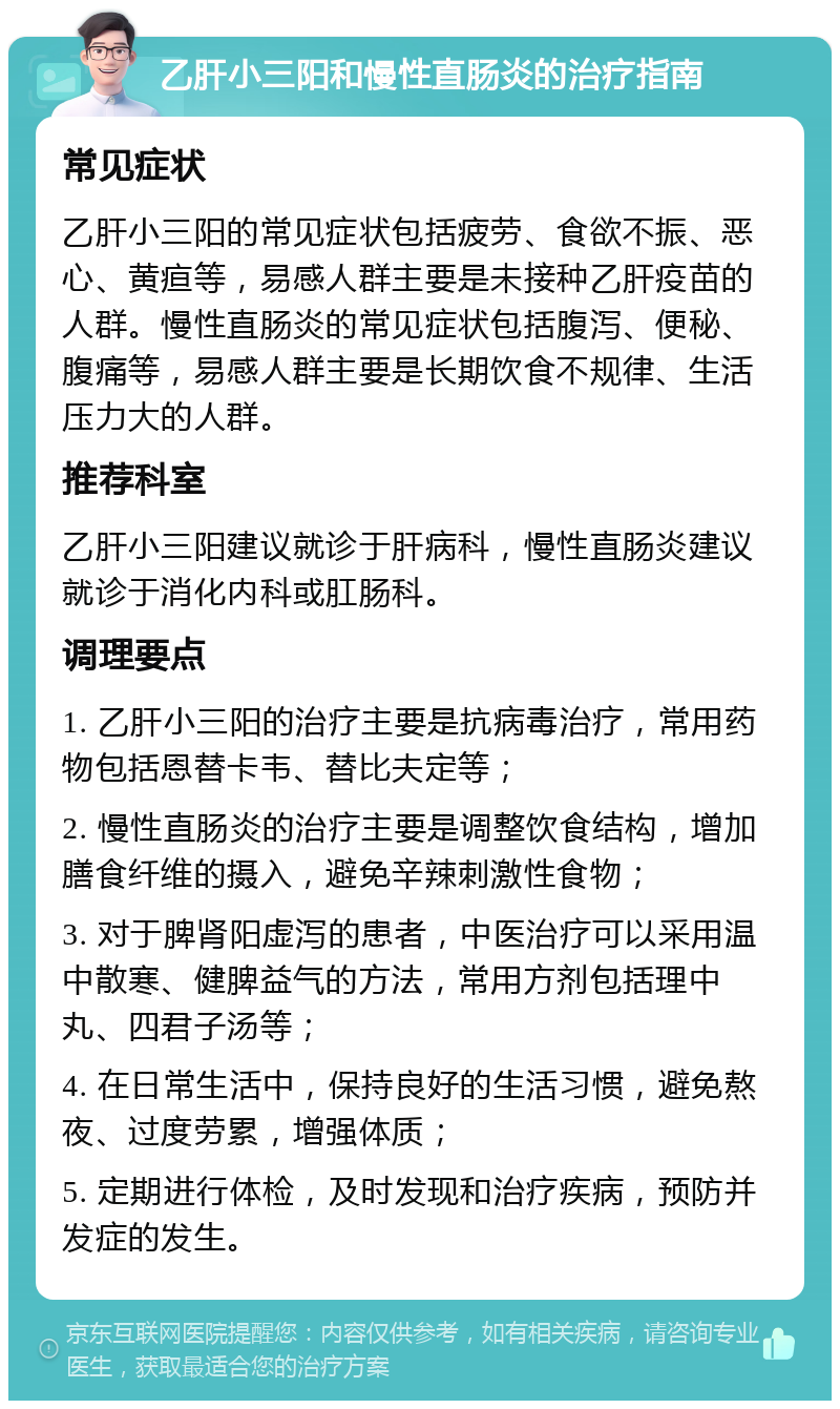 乙肝小三阳和慢性直肠炎的治疗指南 常见症状 乙肝小三阳的常见症状包括疲劳、食欲不振、恶心、黄疸等，易感人群主要是未接种乙肝疫苗的人群。慢性直肠炎的常见症状包括腹泻、便秘、腹痛等，易感人群主要是长期饮食不规律、生活压力大的人群。 推荐科室 乙肝小三阳建议就诊于肝病科，慢性直肠炎建议就诊于消化内科或肛肠科。 调理要点 1. 乙肝小三阳的治疗主要是抗病毒治疗，常用药物包括恩替卡韦、替比夫定等； 2. 慢性直肠炎的治疗主要是调整饮食结构，增加膳食纤维的摄入，避免辛辣刺激性食物； 3. 对于脾肾阳虚泻的患者，中医治疗可以采用温中散寒、健脾益气的方法，常用方剂包括理中丸、四君子汤等； 4. 在日常生活中，保持良好的生活习惯，避免熬夜、过度劳累，增强体质； 5. 定期进行体检，及时发现和治疗疾病，预防并发症的发生。