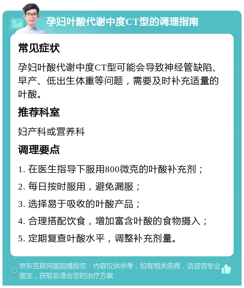 孕妇叶酸代谢中度CT型的调理指南 常见症状 孕妇叶酸代谢中度CT型可能会导致神经管缺陷、早产、低出生体重等问题，需要及时补充适量的叶酸。 推荐科室 妇产科或营养科 调理要点 1. 在医生指导下服用800微克的叶酸补充剂； 2. 每日按时服用，避免漏服； 3. 选择易于吸收的叶酸产品； 4. 合理搭配饮食，增加富含叶酸的食物摄入； 5. 定期复查叶酸水平，调整补充剂量。