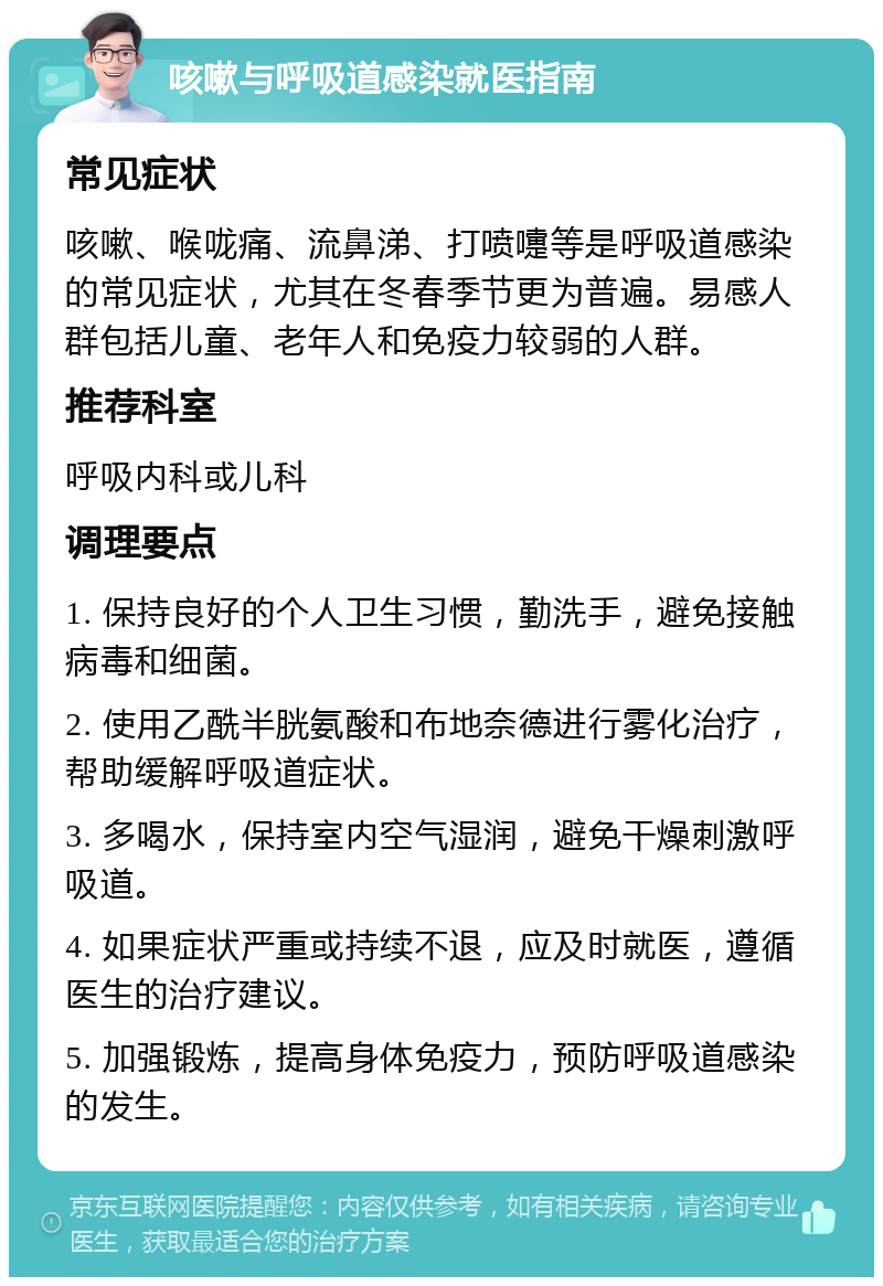 咳嗽与呼吸道感染就医指南 常见症状 咳嗽、喉咙痛、流鼻涕、打喷嚏等是呼吸道感染的常见症状，尤其在冬春季节更为普遍。易感人群包括儿童、老年人和免疫力较弱的人群。 推荐科室 呼吸内科或儿科 调理要点 1. 保持良好的个人卫生习惯，勤洗手，避免接触病毒和细菌。 2. 使用乙酰半胱氨酸和布地奈德进行雾化治疗，帮助缓解呼吸道症状。 3. 多喝水，保持室内空气湿润，避免干燥刺激呼吸道。 4. 如果症状严重或持续不退，应及时就医，遵循医生的治疗建议。 5. 加强锻炼，提高身体免疫力，预防呼吸道感染的发生。