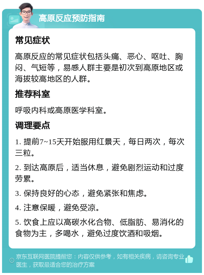 高原反应预防指南 常见症状 高原反应的常见症状包括头痛、恶心、呕吐、胸闷、气短等，易感人群主要是初次到高原地区或海拔较高地区的人群。 推荐科室 呼吸内科或高原医学科室。 调理要点 1. 提前7~15天开始服用红景天，每日两次，每次三粒。 2. 到达高原后，适当休息，避免剧烈运动和过度劳累。 3. 保持良好的心态，避免紧张和焦虑。 4. 注意保暖，避免受凉。 5. 饮食上应以高碳水化合物、低脂肪、易消化的食物为主，多喝水，避免过度饮酒和吸烟。