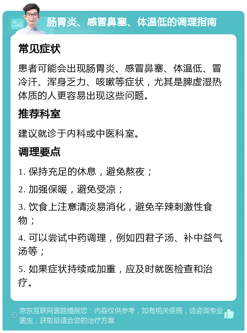 肠胃炎、感冒鼻塞、体温低的调理指南 常见症状 患者可能会出现肠胃炎、感冒鼻塞、体温低、冒冷汗、浑身乏力、咳嗽等症状，尤其是脾虚湿热体质的人更容易出现这些问题。 推荐科室 建议就诊于内科或中医科室。 调理要点 1. 保持充足的休息，避免熬夜； 2. 加强保暖，避免受凉； 3. 饮食上注意清淡易消化，避免辛辣刺激性食物； 4. 可以尝试中药调理，例如四君子汤、补中益气汤等； 5. 如果症状持续或加重，应及时就医检查和治疗。