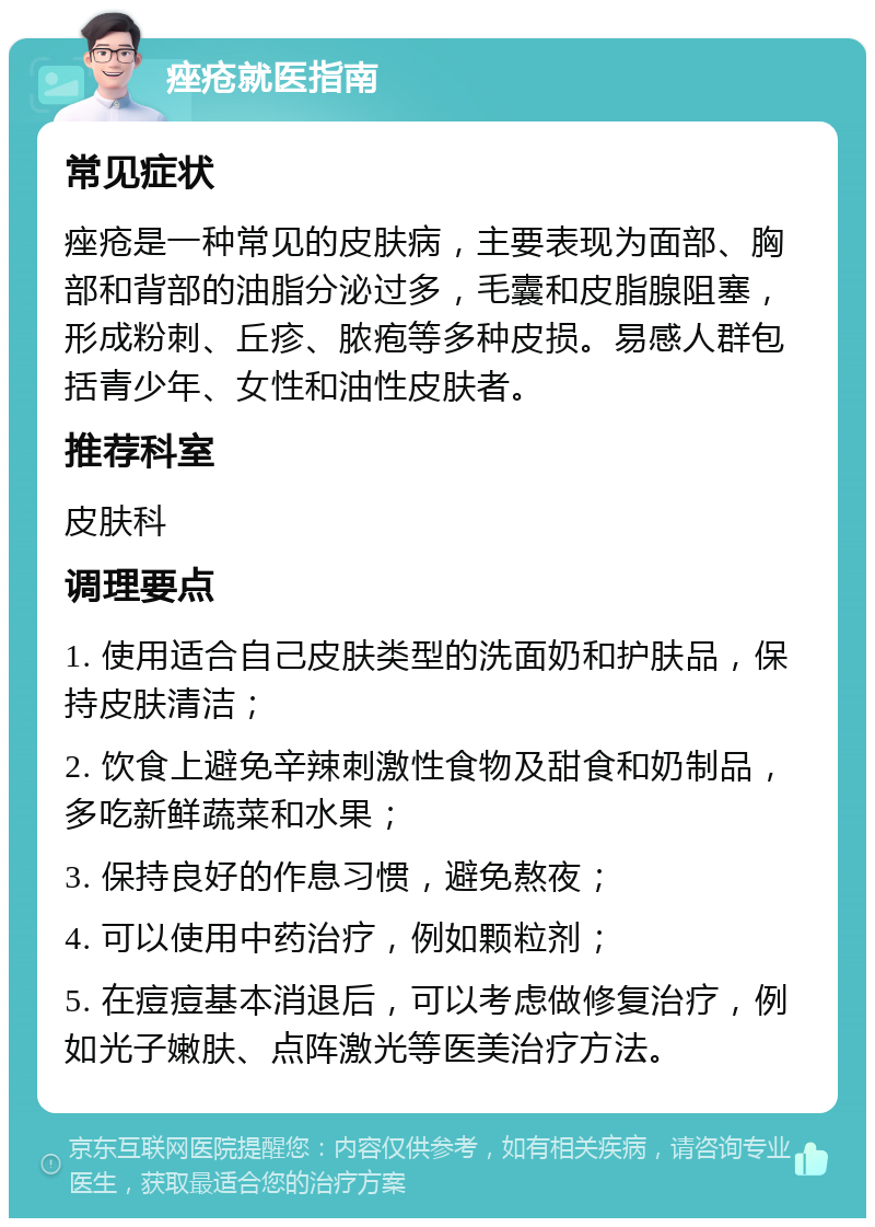 痤疮就医指南 常见症状 痤疮是一种常见的皮肤病，主要表现为面部、胸部和背部的油脂分泌过多，毛囊和皮脂腺阻塞，形成粉刺、丘疹、脓疱等多种皮损。易感人群包括青少年、女性和油性皮肤者。 推荐科室 皮肤科 调理要点 1. 使用适合自己皮肤类型的洗面奶和护肤品，保持皮肤清洁； 2. 饮食上避免辛辣刺激性食物及甜食和奶制品，多吃新鲜蔬菜和水果； 3. 保持良好的作息习惯，避免熬夜； 4. 可以使用中药治疗，例如颗粒剂； 5. 在痘痘基本消退后，可以考虑做修复治疗，例如光子嫩肤、点阵激光等医美治疗方法。