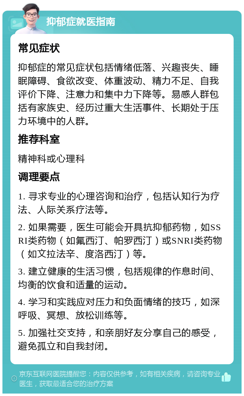 抑郁症就医指南 常见症状 抑郁症的常见症状包括情绪低落、兴趣丧失、睡眠障碍、食欲改变、体重波动、精力不足、自我评价下降、注意力和集中力下降等。易感人群包括有家族史、经历过重大生活事件、长期处于压力环境中的人群。 推荐科室 精神科或心理科 调理要点 1. 寻求专业的心理咨询和治疗，包括认知行为疗法、人际关系疗法等。 2. 如果需要，医生可能会开具抗抑郁药物，如SSRI类药物（如氟西汀、帕罗西汀）或SNRI类药物（如文拉法辛、度洛西汀）等。 3. 建立健康的生活习惯，包括规律的作息时间、均衡的饮食和适量的运动。 4. 学习和实践应对压力和负面情绪的技巧，如深呼吸、冥想、放松训练等。 5. 加强社交支持，和亲朋好友分享自己的感受，避免孤立和自我封闭。