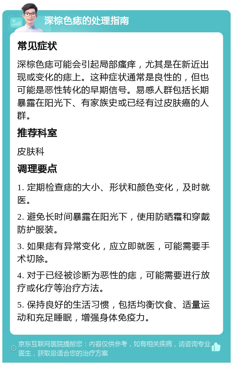 深棕色痣的处理指南 常见症状 深棕色痣可能会引起局部瘙痒，尤其是在新近出现或变化的痣上。这种症状通常是良性的，但也可能是恶性转化的早期信号。易感人群包括长期暴露在阳光下、有家族史或已经有过皮肤癌的人群。 推荐科室 皮肤科 调理要点 1. 定期检查痣的大小、形状和颜色变化，及时就医。 2. 避免长时间暴露在阳光下，使用防晒霜和穿戴防护服装。 3. 如果痣有异常变化，应立即就医，可能需要手术切除。 4. 对于已经被诊断为恶性的痣，可能需要进行放疗或化疗等治疗方法。 5. 保持良好的生活习惯，包括均衡饮食、适量运动和充足睡眠，增强身体免疫力。