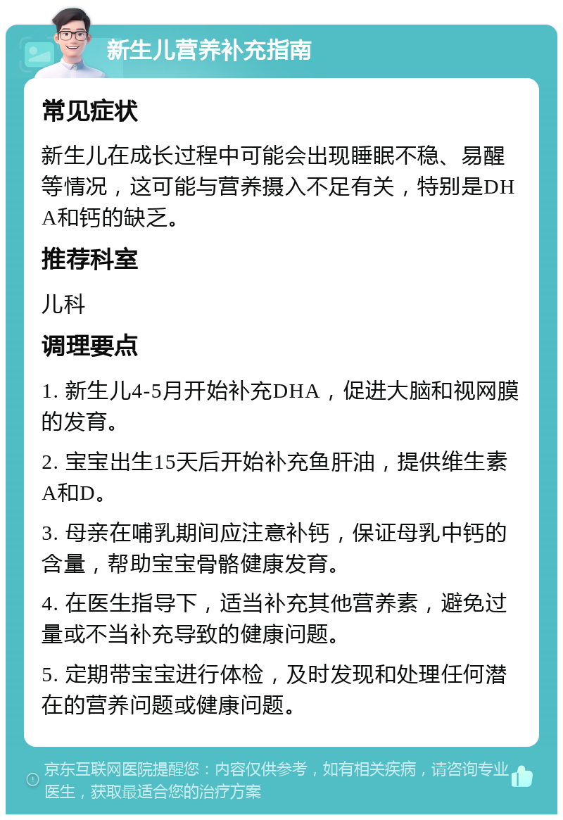 新生儿营养补充指南 常见症状 新生儿在成长过程中可能会出现睡眠不稳、易醒等情况，这可能与营养摄入不足有关，特别是DHA和钙的缺乏。 推荐科室 儿科 调理要点 1. 新生儿4-5月开始补充DHA，促进大脑和视网膜的发育。 2. 宝宝出生15天后开始补充鱼肝油，提供维生素A和D。 3. 母亲在哺乳期间应注意补钙，保证母乳中钙的含量，帮助宝宝骨骼健康发育。 4. 在医生指导下，适当补充其他营养素，避免过量或不当补充导致的健康问题。 5. 定期带宝宝进行体检，及时发现和处理任何潜在的营养问题或健康问题。