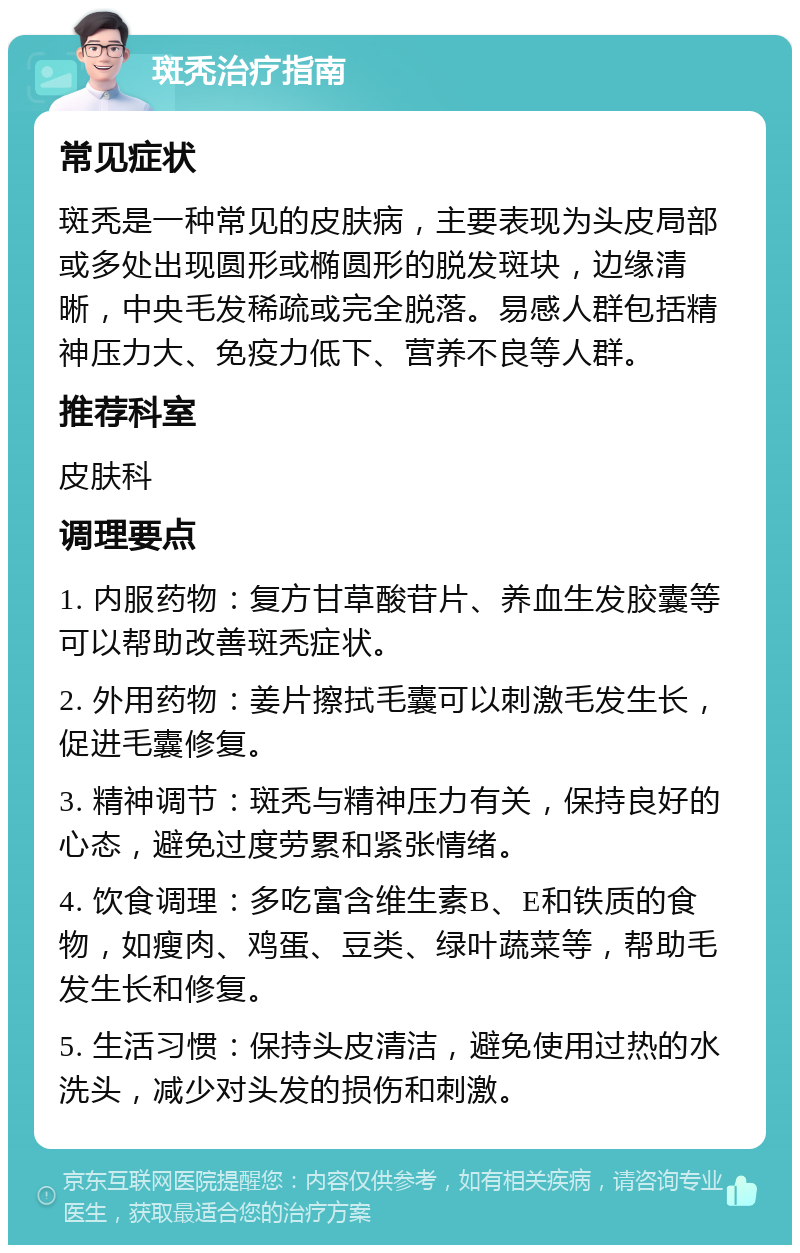 斑秃治疗指南 常见症状 斑秃是一种常见的皮肤病，主要表现为头皮局部或多处出现圆形或椭圆形的脱发斑块，边缘清晰，中央毛发稀疏或完全脱落。易感人群包括精神压力大、免疫力低下、营养不良等人群。 推荐科室 皮肤科 调理要点 1. 内服药物：复方甘草酸苷片、养血生发胶囊等可以帮助改善斑秃症状。 2. 外用药物：姜片擦拭毛囊可以刺激毛发生长，促进毛囊修复。 3. 精神调节：斑秃与精神压力有关，保持良好的心态，避免过度劳累和紧张情绪。 4. 饮食调理：多吃富含维生素B、E和铁质的食物，如瘦肉、鸡蛋、豆类、绿叶蔬菜等，帮助毛发生长和修复。 5. 生活习惯：保持头皮清洁，避免使用过热的水洗头，减少对头发的损伤和刺激。