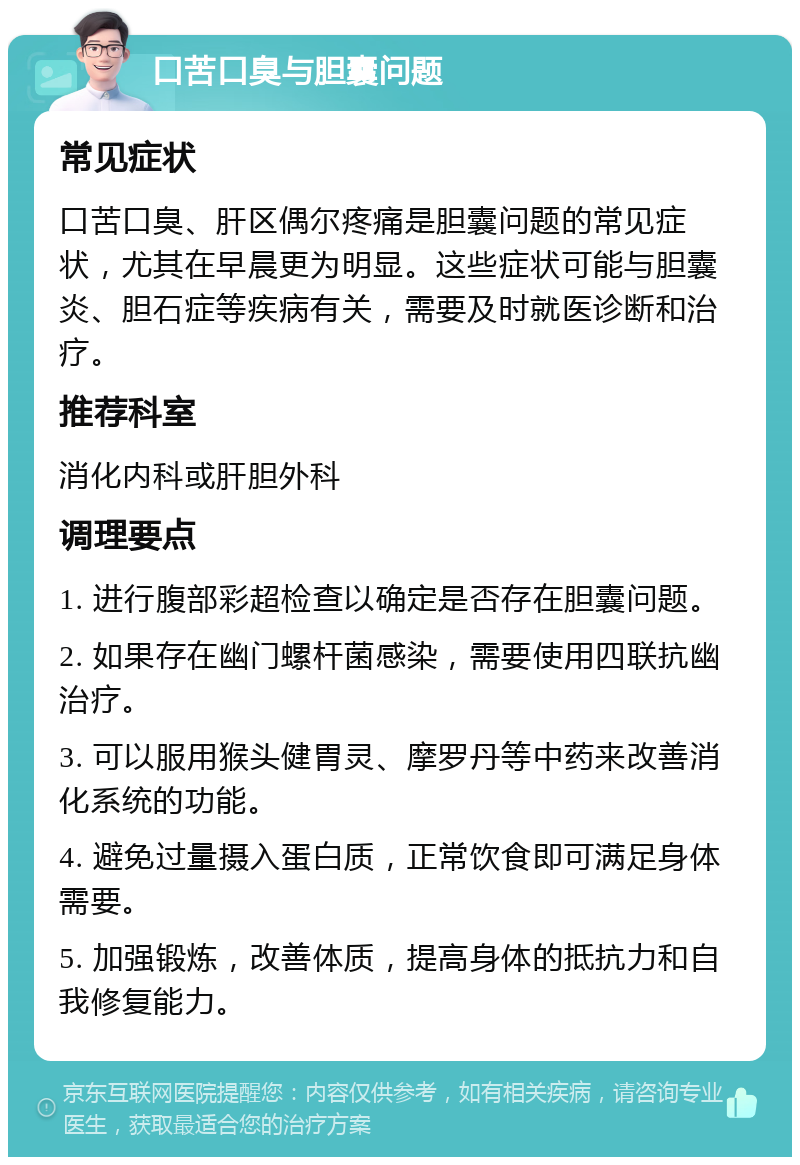 口苦口臭与胆囊问题 常见症状 口苦口臭、肝区偶尔疼痛是胆囊问题的常见症状，尤其在早晨更为明显。这些症状可能与胆囊炎、胆石症等疾病有关，需要及时就医诊断和治疗。 推荐科室 消化内科或肝胆外科 调理要点 1. 进行腹部彩超检查以确定是否存在胆囊问题。 2. 如果存在幽门螺杆菌感染，需要使用四联抗幽治疗。 3. 可以服用猴头健胃灵、摩罗丹等中药来改善消化系统的功能。 4. 避免过量摄入蛋白质，正常饮食即可满足身体需要。 5. 加强锻炼，改善体质，提高身体的抵抗力和自我修复能力。