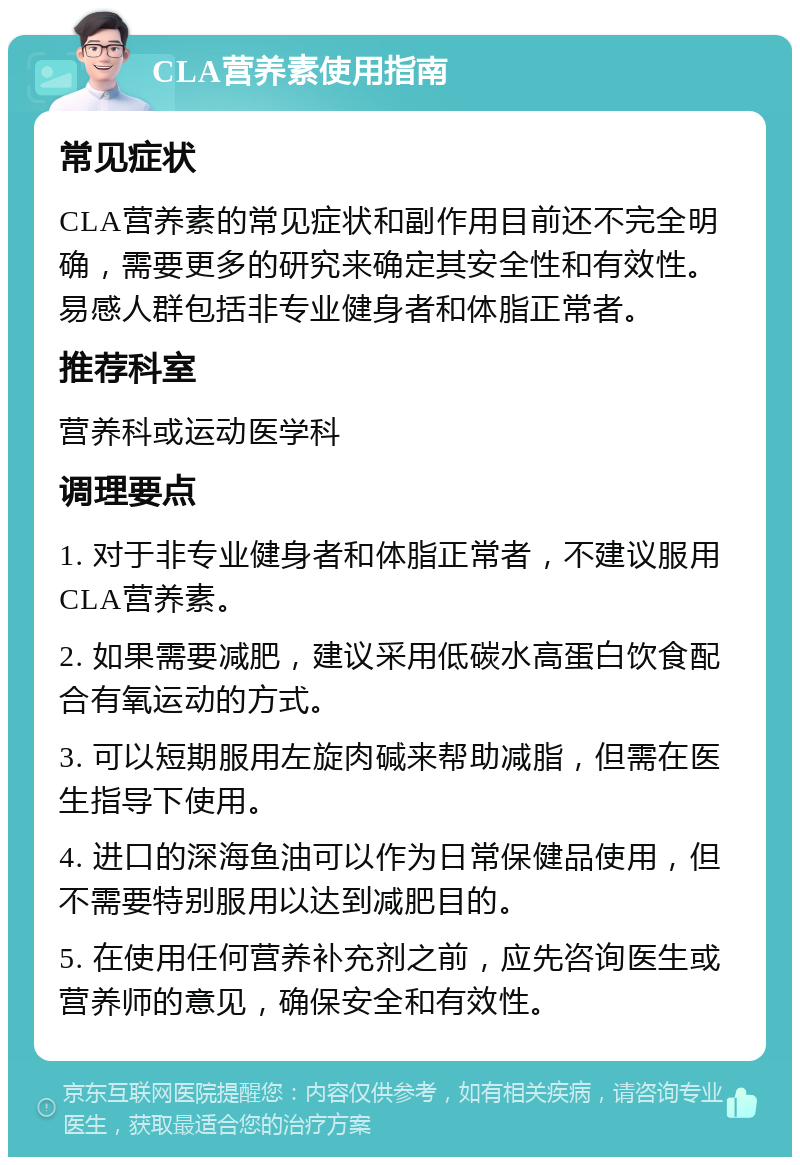 CLA营养素使用指南 常见症状 CLA营养素的常见症状和副作用目前还不完全明确，需要更多的研究来确定其安全性和有效性。易感人群包括非专业健身者和体脂正常者。 推荐科室 营养科或运动医学科 调理要点 1. 对于非专业健身者和体脂正常者，不建议服用CLA营养素。 2. 如果需要减肥，建议采用低碳水高蛋白饮食配合有氧运动的方式。 3. 可以短期服用左旋肉碱来帮助减脂，但需在医生指导下使用。 4. 进口的深海鱼油可以作为日常保健品使用，但不需要特别服用以达到减肥目的。 5. 在使用任何营养补充剂之前，应先咨询医生或营养师的意见，确保安全和有效性。