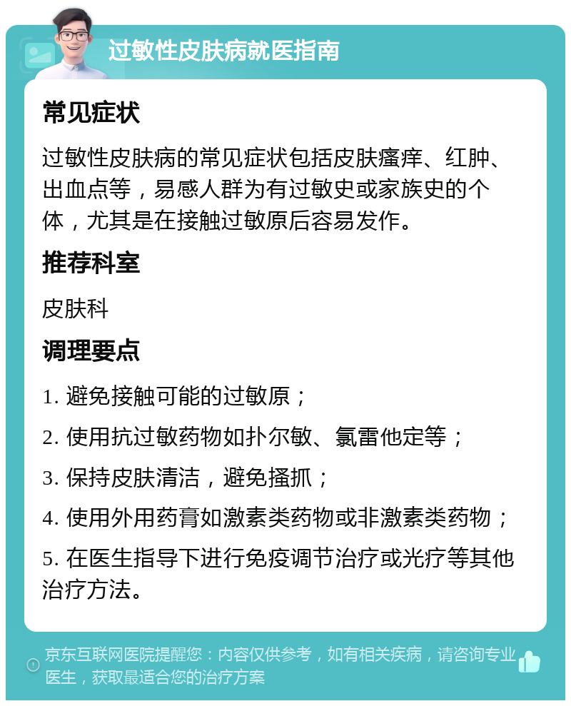 过敏性皮肤病就医指南 常见症状 过敏性皮肤病的常见症状包括皮肤瘙痒、红肿、出血点等，易感人群为有过敏史或家族史的个体，尤其是在接触过敏原后容易发作。 推荐科室 皮肤科 调理要点 1. 避免接触可能的过敏原； 2. 使用抗过敏药物如扑尔敏、氯雷他定等； 3. 保持皮肤清洁，避免搔抓； 4. 使用外用药膏如激素类药物或非激素类药物； 5. 在医生指导下进行免疫调节治疗或光疗等其他治疗方法。