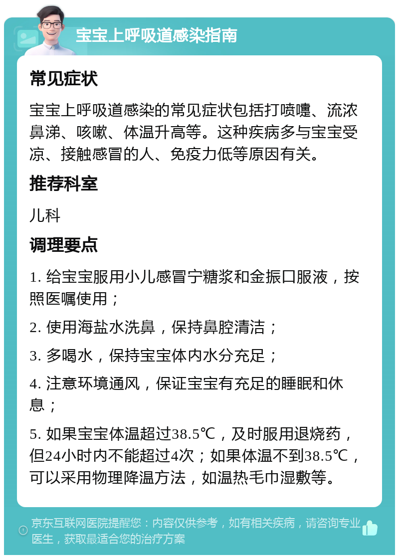 宝宝上呼吸道感染指南 常见症状 宝宝上呼吸道感染的常见症状包括打喷嚏、流浓鼻涕、咳嗽、体温升高等。这种疾病多与宝宝受凉、接触感冒的人、免疫力低等原因有关。 推荐科室 儿科 调理要点 1. 给宝宝服用小儿感冒宁糖浆和金振口服液，按照医嘱使用； 2. 使用海盐水洗鼻，保持鼻腔清洁； 3. 多喝水，保持宝宝体内水分充足； 4. 注意环境通风，保证宝宝有充足的睡眠和休息； 5. 如果宝宝体温超过38.5℃，及时服用退烧药，但24小时内不能超过4次；如果体温不到38.5℃，可以采用物理降温方法，如温热毛巾湿敷等。