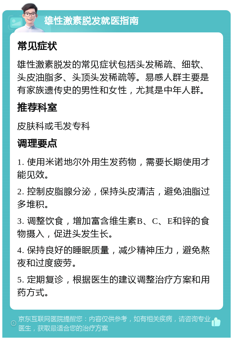 雄性激素脱发就医指南 常见症状 雄性激素脱发的常见症状包括头发稀疏、细软、头皮油脂多、头顶头发稀疏等。易感人群主要是有家族遗传史的男性和女性，尤其是中年人群。 推荐科室 皮肤科或毛发专科 调理要点 1. 使用米诺地尔外用生发药物，需要长期使用才能见效。 2. 控制皮脂腺分泌，保持头皮清洁，避免油脂过多堆积。 3. 调整饮食，增加富含维生素B、C、E和锌的食物摄入，促进头发生长。 4. 保持良好的睡眠质量，减少精神压力，避免熬夜和过度疲劳。 5. 定期复诊，根据医生的建议调整治疗方案和用药方式。