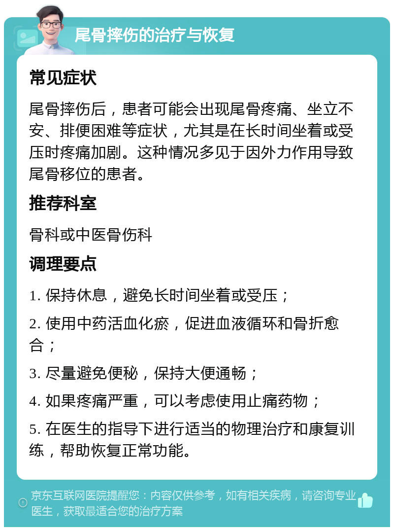 尾骨摔伤的治疗与恢复 常见症状 尾骨摔伤后，患者可能会出现尾骨疼痛、坐立不安、排便困难等症状，尤其是在长时间坐着或受压时疼痛加剧。这种情况多见于因外力作用导致尾骨移位的患者。 推荐科室 骨科或中医骨伤科 调理要点 1. 保持休息，避免长时间坐着或受压； 2. 使用中药活血化瘀，促进血液循环和骨折愈合； 3. 尽量避免便秘，保持大便通畅； 4. 如果疼痛严重，可以考虑使用止痛药物； 5. 在医生的指导下进行适当的物理治疗和康复训练，帮助恢复正常功能。