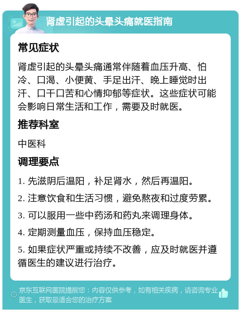 肾虚引起的头晕头痛就医指南 常见症状 肾虚引起的头晕头痛通常伴随着血压升高、怕冷、口渴、小便黄、手足出汗、晚上睡觉时出汗、口干口苦和心情抑郁等症状。这些症状可能会影响日常生活和工作，需要及时就医。 推荐科室 中医科 调理要点 1. 先滋阴后温阳，补足肾水，然后再温阳。 2. 注意饮食和生活习惯，避免熬夜和过度劳累。 3. 可以服用一些中药汤和药丸来调理身体。 4. 定期测量血压，保持血压稳定。 5. 如果症状严重或持续不改善，应及时就医并遵循医生的建议进行治疗。