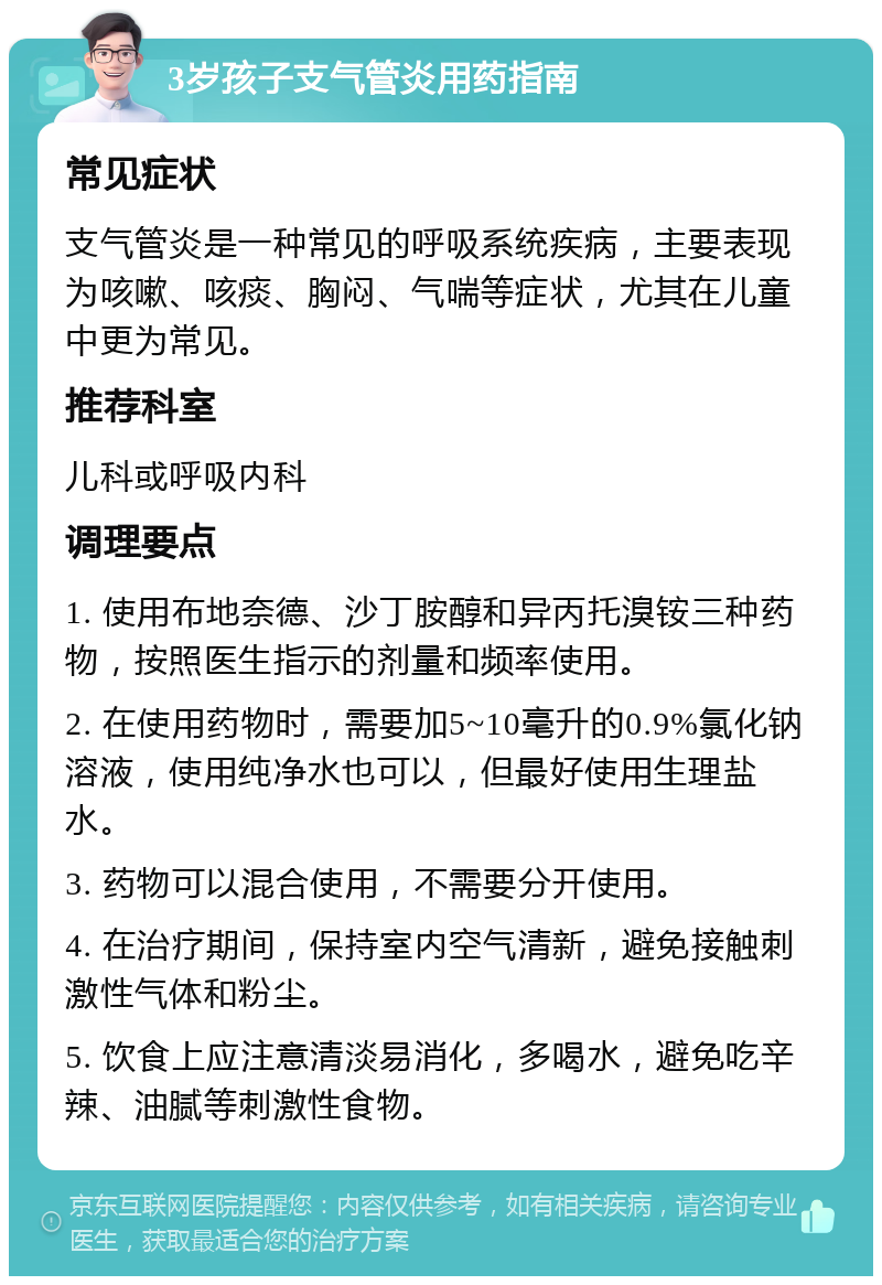 3岁孩子支气管炎用药指南 常见症状 支气管炎是一种常见的呼吸系统疾病，主要表现为咳嗽、咳痰、胸闷、气喘等症状，尤其在儿童中更为常见。 推荐科室 儿科或呼吸内科 调理要点 1. 使用布地奈德、沙丁胺醇和异丙托溴铵三种药物，按照医生指示的剂量和频率使用。 2. 在使用药物时，需要加5~10毫升的0.9%氯化钠溶液，使用纯净水也可以，但最好使用生理盐水。 3. 药物可以混合使用，不需要分开使用。 4. 在治疗期间，保持室内空气清新，避免接触刺激性气体和粉尘。 5. 饮食上应注意清淡易消化，多喝水，避免吃辛辣、油腻等刺激性食物。