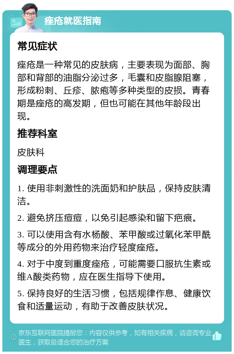 痤疮就医指南 常见症状 痤疮是一种常见的皮肤病，主要表现为面部、胸部和背部的油脂分泌过多，毛囊和皮脂腺阻塞，形成粉刺、丘疹、脓疱等多种类型的皮损。青春期是痤疮的高发期，但也可能在其他年龄段出现。 推荐科室 皮肤科 调理要点 1. 使用非刺激性的洗面奶和护肤品，保持皮肤清洁。 2. 避免挤压痘痘，以免引起感染和留下疤痕。 3. 可以使用含有水杨酸、苯甲酸或过氧化苯甲酰等成分的外用药物来治疗轻度痤疮。 4. 对于中度到重度痤疮，可能需要口服抗生素或维A酸类药物，应在医生指导下使用。 5. 保持良好的生活习惯，包括规律作息、健康饮食和适量运动，有助于改善皮肤状况。