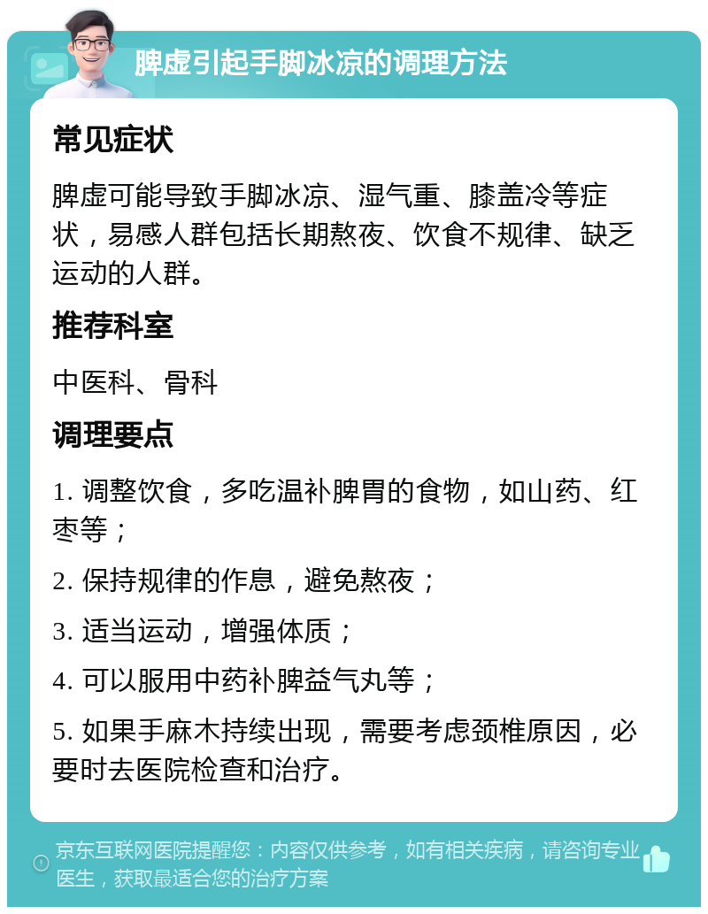 脾虚引起手脚冰凉的调理方法 常见症状 脾虚可能导致手脚冰凉、湿气重、膝盖冷等症状，易感人群包括长期熬夜、饮食不规律、缺乏运动的人群。 推荐科室 中医科、骨科 调理要点 1. 调整饮食，多吃温补脾胃的食物，如山药、红枣等； 2. 保持规律的作息，避免熬夜； 3. 适当运动，增强体质； 4. 可以服用中药补脾益气丸等； 5. 如果手麻木持续出现，需要考虑颈椎原因，必要时去医院检查和治疗。