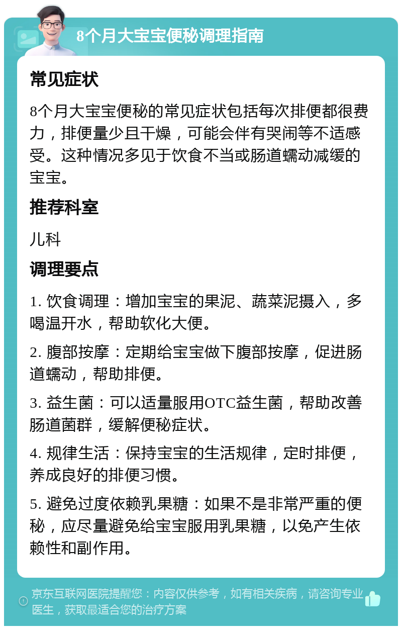 8个月大宝宝便秘调理指南 常见症状 8个月大宝宝便秘的常见症状包括每次排便都很费力，排便量少且干燥，可能会伴有哭闹等不适感受。这种情况多见于饮食不当或肠道蠕动减缓的宝宝。 推荐科室 儿科 调理要点 1. 饮食调理：增加宝宝的果泥、蔬菜泥摄入，多喝温开水，帮助软化大便。 2. 腹部按摩：定期给宝宝做下腹部按摩，促进肠道蠕动，帮助排便。 3. 益生菌：可以适量服用OTC益生菌，帮助改善肠道菌群，缓解便秘症状。 4. 规律生活：保持宝宝的生活规律，定时排便，养成良好的排便习惯。 5. 避免过度依赖乳果糖：如果不是非常严重的便秘，应尽量避免给宝宝服用乳果糖，以免产生依赖性和副作用。