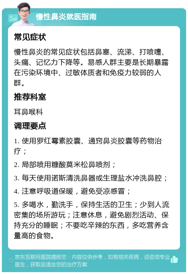 慢性鼻炎就医指南 常见症状 慢性鼻炎的常见症状包括鼻塞、流涕、打喷嚏、头痛、记忆力下降等。易感人群主要是长期暴露在污染环境中、过敏体质者和免疫力较弱的人群。 推荐科室 耳鼻喉科 调理要点 1. 使用罗红霉素胶囊、通窍鼻炎胶囊等药物治疗； 2. 局部喷用糠酸莫米松鼻喷剂； 3. 每天使用诺斯清洗鼻器或生理盐水冲洗鼻腔； 4. 注意呼吸道保暖，避免受凉感冒； 5. 多喝水，勤洗手，保持生活的卫生；少到人流密集的场所游玩；注意休息，避免剧烈活动、保持充分的睡眠；不要吃辛辣的东西，多吃营养含量高的食物。