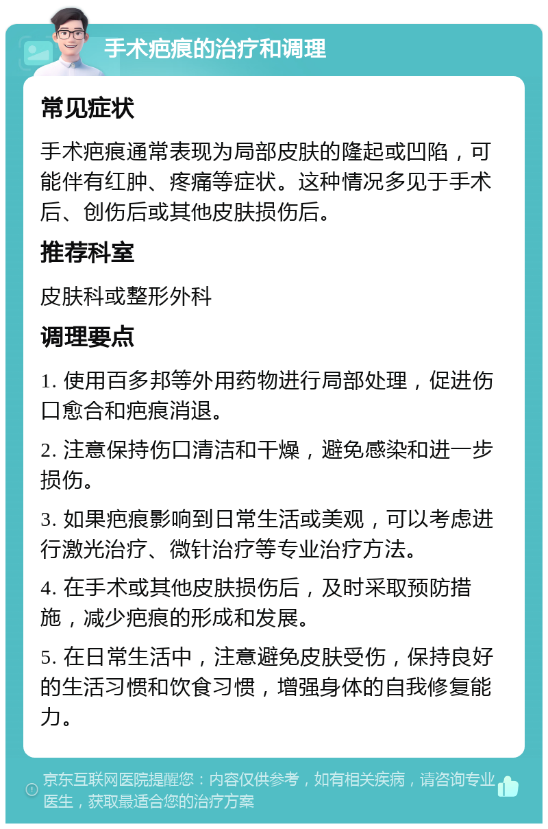 手术疤痕的治疗和调理 常见症状 手术疤痕通常表现为局部皮肤的隆起或凹陷，可能伴有红肿、疼痛等症状。这种情况多见于手术后、创伤后或其他皮肤损伤后。 推荐科室 皮肤科或整形外科 调理要点 1. 使用百多邦等外用药物进行局部处理，促进伤口愈合和疤痕消退。 2. 注意保持伤口清洁和干燥，避免感染和进一步损伤。 3. 如果疤痕影响到日常生活或美观，可以考虑进行激光治疗、微针治疗等专业治疗方法。 4. 在手术或其他皮肤损伤后，及时采取预防措施，减少疤痕的形成和发展。 5. 在日常生活中，注意避免皮肤受伤，保持良好的生活习惯和饮食习惯，增强身体的自我修复能力。