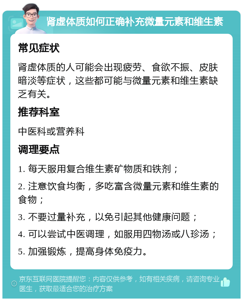 肾虚体质如何正确补充微量元素和维生素 常见症状 肾虚体质的人可能会出现疲劳、食欲不振、皮肤暗淡等症状，这些都可能与微量元素和维生素缺乏有关。 推荐科室 中医科或营养科 调理要点 1. 每天服用复合维生素矿物质和铁剂； 2. 注意饮食均衡，多吃富含微量元素和维生素的食物； 3. 不要过量补充，以免引起其他健康问题； 4. 可以尝试中医调理，如服用四物汤或八珍汤； 5. 加强锻炼，提高身体免疫力。