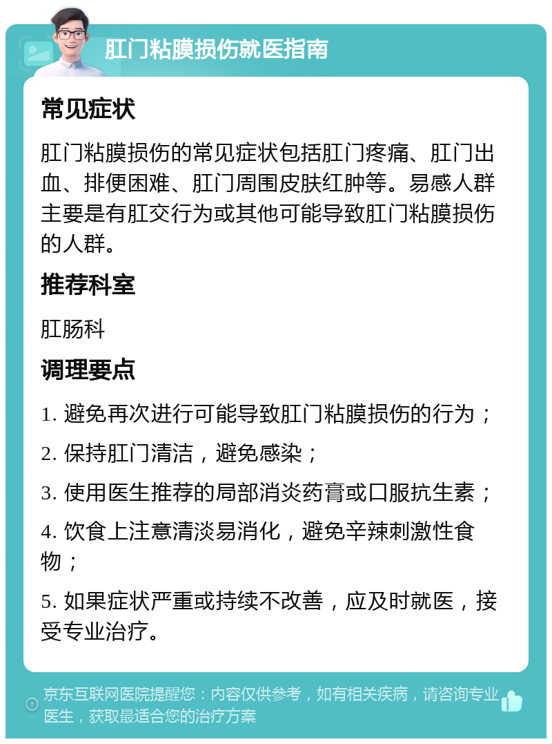 肛门粘膜损伤就医指南 常见症状 肛门粘膜损伤的常见症状包括肛门疼痛、肛门出血、排便困难、肛门周围皮肤红肿等。易感人群主要是有肛交行为或其他可能导致肛门粘膜损伤的人群。 推荐科室 肛肠科 调理要点 1. 避免再次进行可能导致肛门粘膜损伤的行为； 2. 保持肛门清洁，避免感染； 3. 使用医生推荐的局部消炎药膏或口服抗生素； 4. 饮食上注意清淡易消化，避免辛辣刺激性食物； 5. 如果症状严重或持续不改善，应及时就医，接受专业治疗。