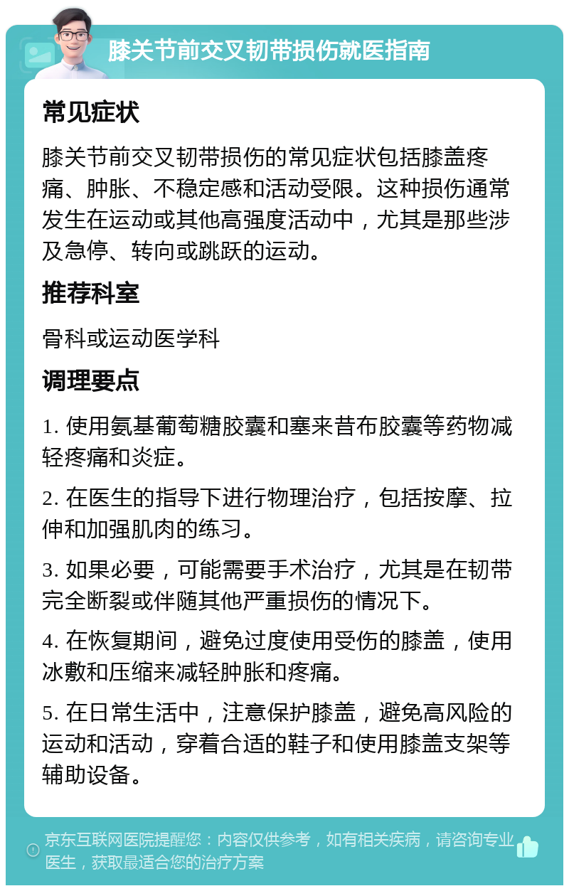 膝关节前交叉韧带损伤就医指南 常见症状 膝关节前交叉韧带损伤的常见症状包括膝盖疼痛、肿胀、不稳定感和活动受限。这种损伤通常发生在运动或其他高强度活动中，尤其是那些涉及急停、转向或跳跃的运动。 推荐科室 骨科或运动医学科 调理要点 1. 使用氨基葡萄糖胶囊和塞来昔布胶囊等药物减轻疼痛和炎症。 2. 在医生的指导下进行物理治疗，包括按摩、拉伸和加强肌肉的练习。 3. 如果必要，可能需要手术治疗，尤其是在韧带完全断裂或伴随其他严重损伤的情况下。 4. 在恢复期间，避免过度使用受伤的膝盖，使用冰敷和压缩来减轻肿胀和疼痛。 5. 在日常生活中，注意保护膝盖，避免高风险的运动和活动，穿着合适的鞋子和使用膝盖支架等辅助设备。