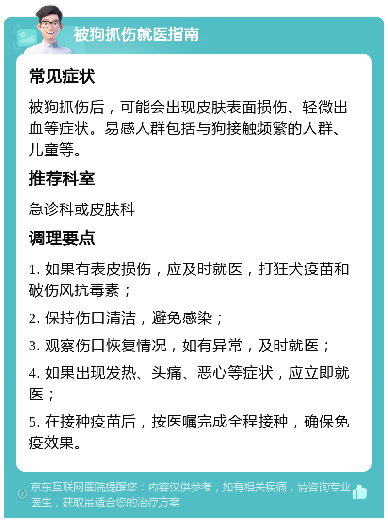 被狗抓伤就医指南 常见症状 被狗抓伤后，可能会出现皮肤表面损伤、轻微出血等症状。易感人群包括与狗接触频繁的人群、儿童等。 推荐科室 急诊科或皮肤科 调理要点 1. 如果有表皮损伤，应及时就医，打狂犬疫苗和破伤风抗毒素； 2. 保持伤口清洁，避免感染； 3. 观察伤口恢复情况，如有异常，及时就医； 4. 如果出现发热、头痛、恶心等症状，应立即就医； 5. 在接种疫苗后，按医嘱完成全程接种，确保免疫效果。