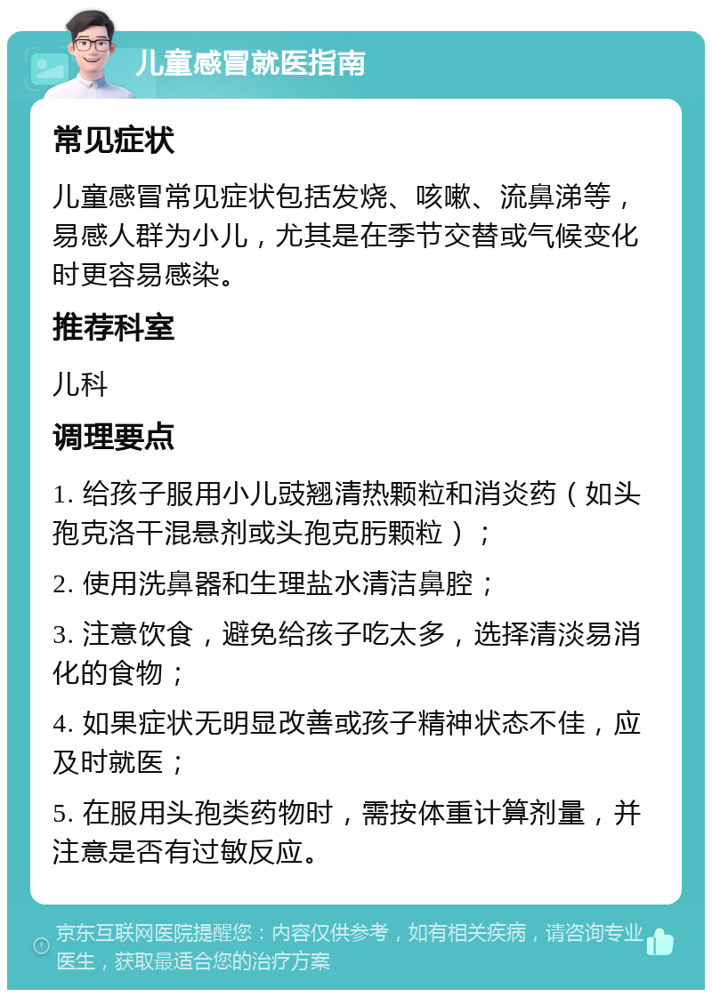 儿童感冒就医指南 常见症状 儿童感冒常见症状包括发烧、咳嗽、流鼻涕等，易感人群为小儿，尤其是在季节交替或气候变化时更容易感染。 推荐科室 儿科 调理要点 1. 给孩子服用小儿豉翘清热颗粒和消炎药（如头孢克洛干混悬剂或头孢克肟颗粒）； 2. 使用洗鼻器和生理盐水清洁鼻腔； 3. 注意饮食，避免给孩子吃太多，选择清淡易消化的食物； 4. 如果症状无明显改善或孩子精神状态不佳，应及时就医； 5. 在服用头孢类药物时，需按体重计算剂量，并注意是否有过敏反应。