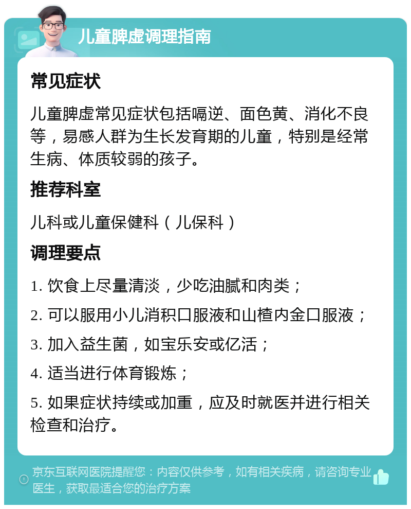 儿童脾虚调理指南 常见症状 儿童脾虚常见症状包括嗝逆、面色黄、消化不良等，易感人群为生长发育期的儿童，特别是经常生病、体质较弱的孩子。 推荐科室 儿科或儿童保健科（儿保科） 调理要点 1. 饮食上尽量清淡，少吃油腻和肉类； 2. 可以服用小儿消积口服液和山楂内金口服液； 3. 加入益生菌，如宝乐安或亿活； 4. 适当进行体育锻炼； 5. 如果症状持续或加重，应及时就医并进行相关检查和治疗。