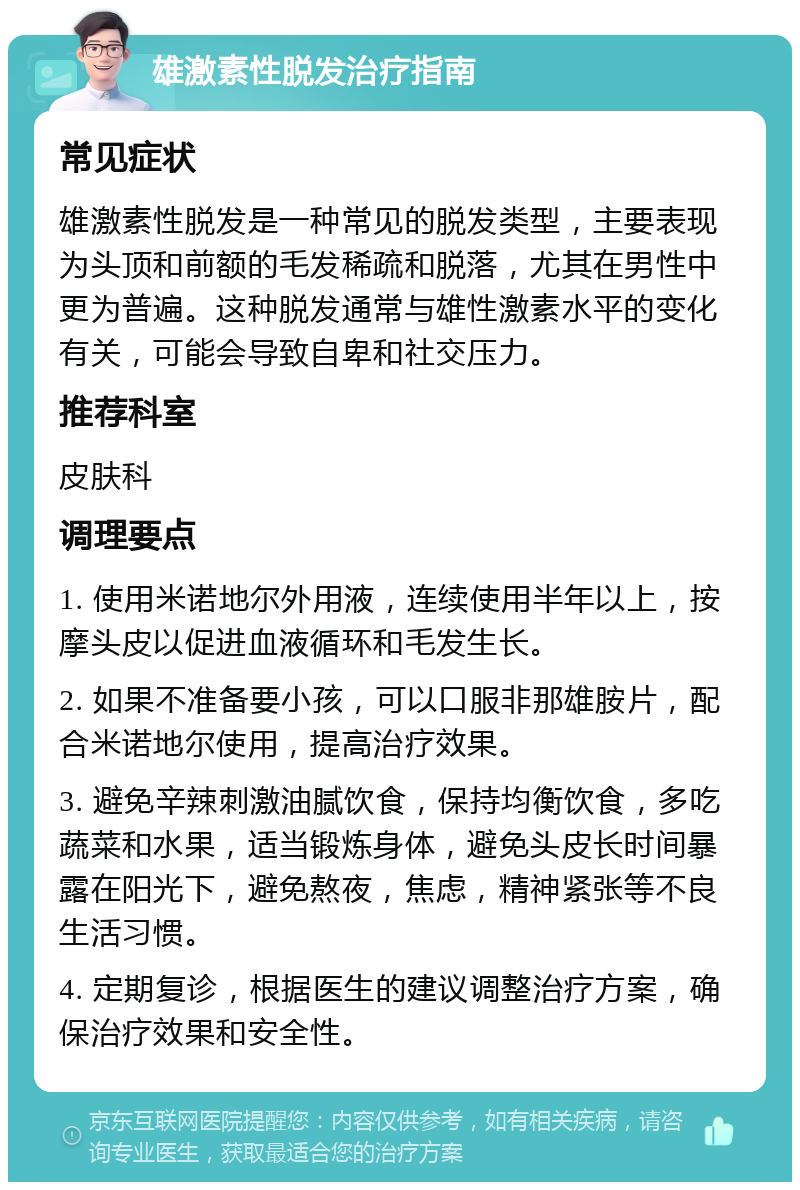 雄激素性脱发治疗指南 常见症状 雄激素性脱发是一种常见的脱发类型，主要表现为头顶和前额的毛发稀疏和脱落，尤其在男性中更为普遍。这种脱发通常与雄性激素水平的变化有关，可能会导致自卑和社交压力。 推荐科室 皮肤科 调理要点 1. 使用米诺地尔外用液，连续使用半年以上，按摩头皮以促进血液循环和毛发生长。 2. 如果不准备要小孩，可以口服非那雄胺片，配合米诺地尔使用，提高治疗效果。 3. 避免辛辣刺激油腻饮食，保持均衡饮食，多吃蔬菜和水果，适当锻炼身体，避免头皮长时间暴露在阳光下，避免熬夜，焦虑，精神紧张等不良生活习惯。 4. 定期复诊，根据医生的建议调整治疗方案，确保治疗效果和安全性。