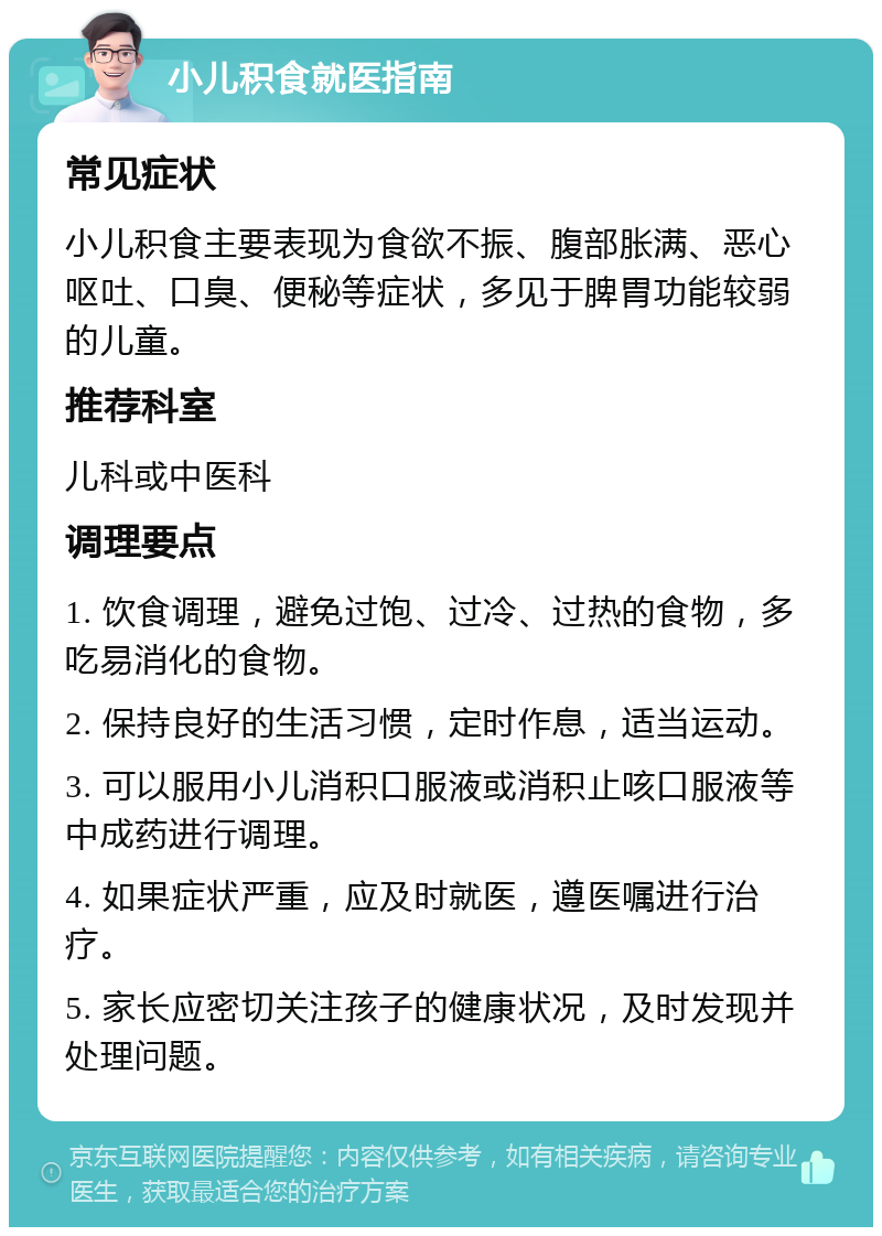 小儿积食就医指南 常见症状 小儿积食主要表现为食欲不振、腹部胀满、恶心呕吐、口臭、便秘等症状，多见于脾胃功能较弱的儿童。 推荐科室 儿科或中医科 调理要点 1. 饮食调理，避免过饱、过冷、过热的食物，多吃易消化的食物。 2. 保持良好的生活习惯，定时作息，适当运动。 3. 可以服用小儿消积口服液或消积止咳口服液等中成药进行调理。 4. 如果症状严重，应及时就医，遵医嘱进行治疗。 5. 家长应密切关注孩子的健康状况，及时发现并处理问题。