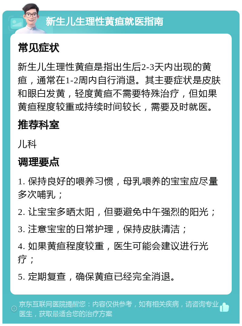 新生儿生理性黄疸就医指南 常见症状 新生儿生理性黄疸是指出生后2-3天内出现的黄疸，通常在1-2周内自行消退。其主要症状是皮肤和眼白发黄，轻度黄疸不需要特殊治疗，但如果黄疸程度较重或持续时间较长，需要及时就医。 推荐科室 儿科 调理要点 1. 保持良好的喂养习惯，母乳喂养的宝宝应尽量多次哺乳； 2. 让宝宝多晒太阳，但要避免中午强烈的阳光； 3. 注意宝宝的日常护理，保持皮肤清洁； 4. 如果黄疸程度较重，医生可能会建议进行光疗； 5. 定期复查，确保黄疸已经完全消退。