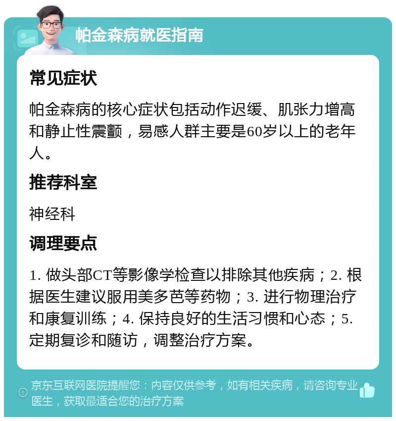 帕金森病就医指南 常见症状 帕金森病的核心症状包括动作迟缓、肌张力增高和静止性震颤，易感人群主要是60岁以上的老年人。 推荐科室 神经科 调理要点 1. 做头部CT等影像学检查以排除其他疾病；2. 根据医生建议服用美多芭等药物；3. 进行物理治疗和康复训练；4. 保持良好的生活习惯和心态；5. 定期复诊和随访，调整治疗方案。