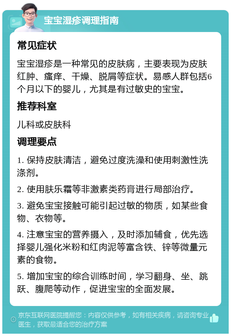 宝宝湿疹调理指南 常见症状 宝宝湿疹是一种常见的皮肤病，主要表现为皮肤红肿、瘙痒、干燥、脱屑等症状。易感人群包括6个月以下的婴儿，尤其是有过敏史的宝宝。 推荐科室 儿科或皮肤科 调理要点 1. 保持皮肤清洁，避免过度洗澡和使用刺激性洗涤剂。 2. 使用肤乐霜等非激素类药膏进行局部治疗。 3. 避免宝宝接触可能引起过敏的物质，如某些食物、衣物等。 4. 注意宝宝的营养摄入，及时添加辅食，优先选择婴儿强化米粉和红肉泥等富含铁、锌等微量元素的食物。 5. 增加宝宝的综合训练时间，学习翻身、坐、跳跃、腹爬等动作，促进宝宝的全面发展。