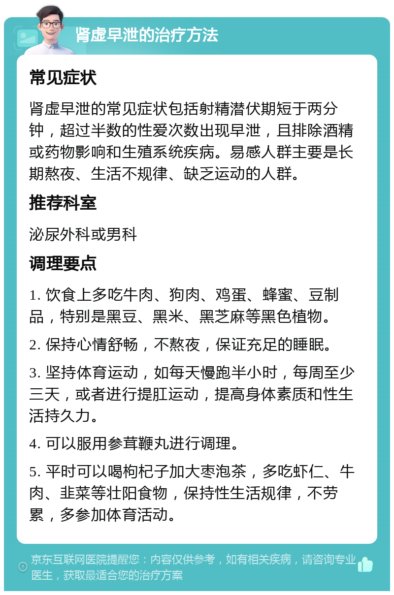 肾虚早泄的治疗方法 常见症状 肾虚早泄的常见症状包括射精潜伏期短于两分钟，超过半数的性爱次数出现早泄，且排除酒精或药物影响和生殖系统疾病。易感人群主要是长期熬夜、生活不规律、缺乏运动的人群。 推荐科室 泌尿外科或男科 调理要点 1. 饮食上多吃牛肉、狗肉、鸡蛋、蜂蜜、豆制品，特别是黑豆、黑米、黑芝麻等黑色植物。 2. 保持心情舒畅，不熬夜，保证充足的睡眠。 3. 坚持体育运动，如每天慢跑半小时，每周至少三天，或者进行提肛运动，提高身体素质和性生活持久力。 4. 可以服用参茸鞭丸进行调理。 5. 平时可以喝枸杞子加大枣泡茶，多吃虾仁、牛肉、韭菜等壮阳食物，保持性生活规律，不劳累，多参加体育活动。