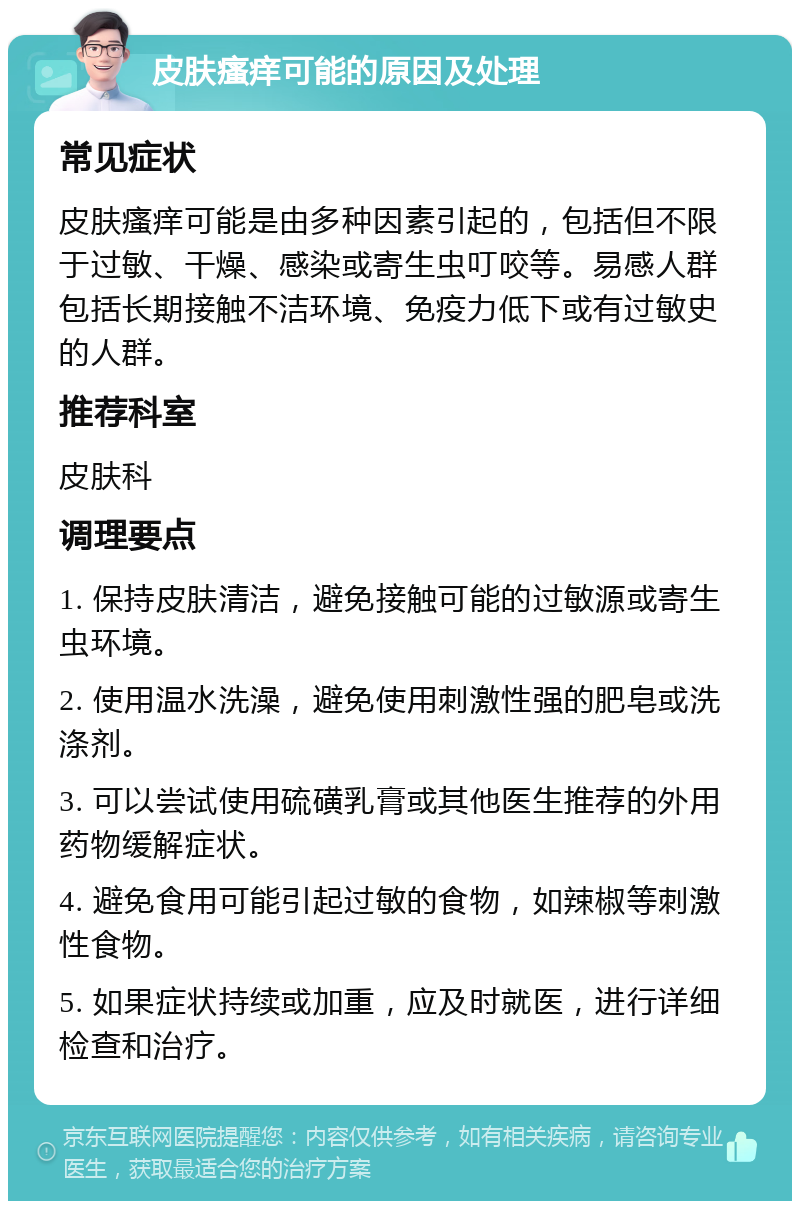 皮肤瘙痒可能的原因及处理 常见症状 皮肤瘙痒可能是由多种因素引起的，包括但不限于过敏、干燥、感染或寄生虫叮咬等。易感人群包括长期接触不洁环境、免疫力低下或有过敏史的人群。 推荐科室 皮肤科 调理要点 1. 保持皮肤清洁，避免接触可能的过敏源或寄生虫环境。 2. 使用温水洗澡，避免使用刺激性强的肥皂或洗涤剂。 3. 可以尝试使用硫磺乳膏或其他医生推荐的外用药物缓解症状。 4. 避免食用可能引起过敏的食物，如辣椒等刺激性食物。 5. 如果症状持续或加重，应及时就医，进行详细检查和治疗。