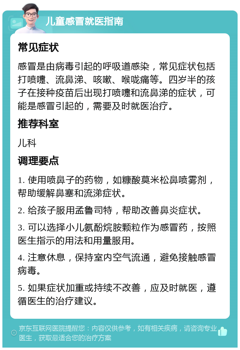 儿童感冒就医指南 常见症状 感冒是由病毒引起的呼吸道感染，常见症状包括打喷嚏、流鼻涕、咳嗽、喉咙痛等。四岁半的孩子在接种疫苗后出现打喷嚏和流鼻涕的症状，可能是感冒引起的，需要及时就医治疗。 推荐科室 儿科 调理要点 1. 使用喷鼻子的药物，如糠酸莫米松鼻喷雾剂，帮助缓解鼻塞和流涕症状。 2. 给孩子服用孟鲁司特，帮助改善鼻炎症状。 3. 可以选择小儿氨酚烷胺颗粒作为感冒药，按照医生指示的用法和用量服用。 4. 注意休息，保持室内空气流通，避免接触感冒病毒。 5. 如果症状加重或持续不改善，应及时就医，遵循医生的治疗建议。