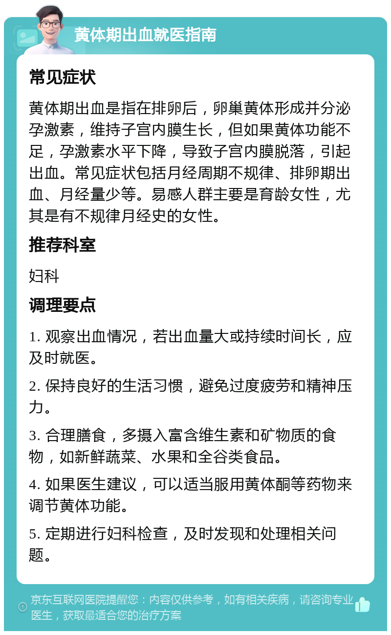 黄体期出血就医指南 常见症状 黄体期出血是指在排卵后，卵巢黄体形成并分泌孕激素，维持子宫内膜生长，但如果黄体功能不足，孕激素水平下降，导致子宫内膜脱落，引起出血。常见症状包括月经周期不规律、排卵期出血、月经量少等。易感人群主要是育龄女性，尤其是有不规律月经史的女性。 推荐科室 妇科 调理要点 1. 观察出血情况，若出血量大或持续时间长，应及时就医。 2. 保持良好的生活习惯，避免过度疲劳和精神压力。 3. 合理膳食，多摄入富含维生素和矿物质的食物，如新鲜蔬菜、水果和全谷类食品。 4. 如果医生建议，可以适当服用黄体酮等药物来调节黄体功能。 5. 定期进行妇科检查，及时发现和处理相关问题。